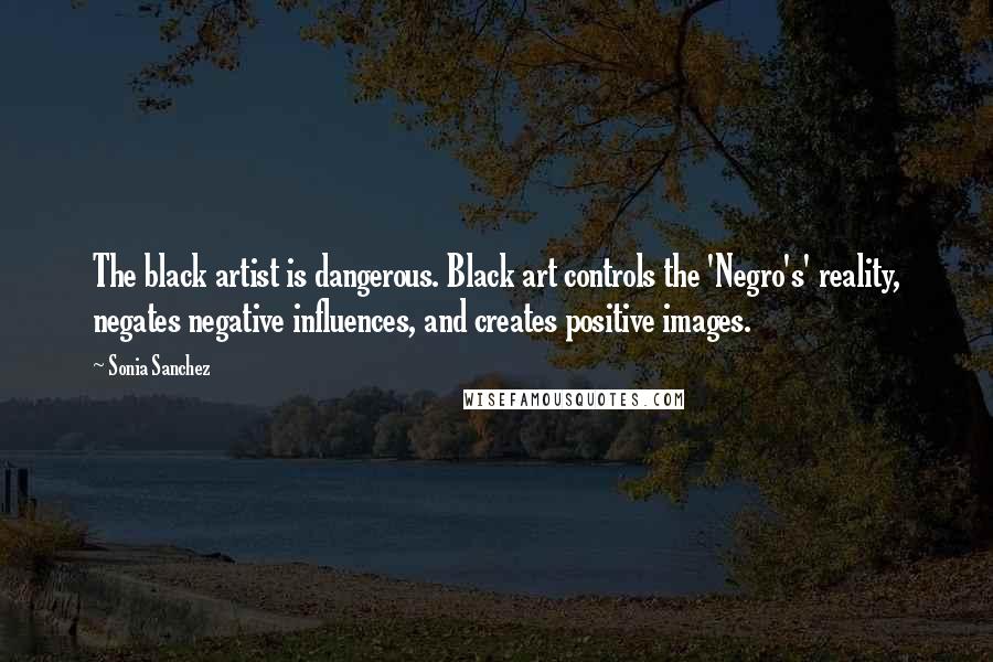 Sonia Sanchez Quotes: The black artist is dangerous. Black art controls the 'Negro's' reality, negates negative influences, and creates positive images.