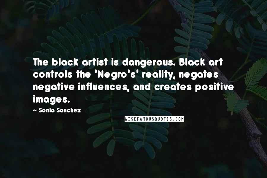 Sonia Sanchez Quotes: The black artist is dangerous. Black art controls the 'Negro's' reality, negates negative influences, and creates positive images.