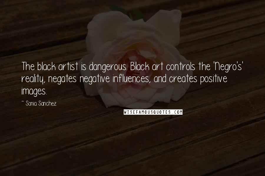 Sonia Sanchez Quotes: The black artist is dangerous. Black art controls the 'Negro's' reality, negates negative influences, and creates positive images.