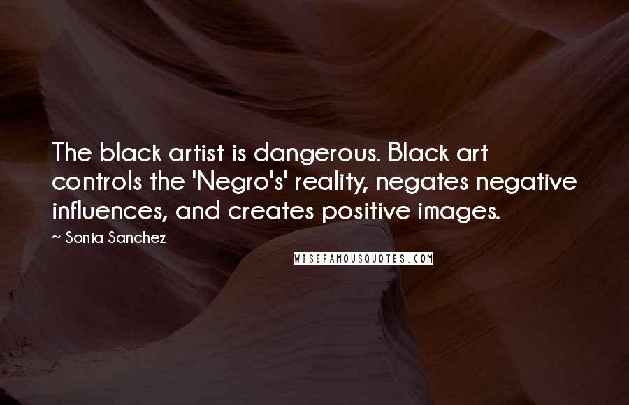 Sonia Sanchez Quotes: The black artist is dangerous. Black art controls the 'Negro's' reality, negates negative influences, and creates positive images.