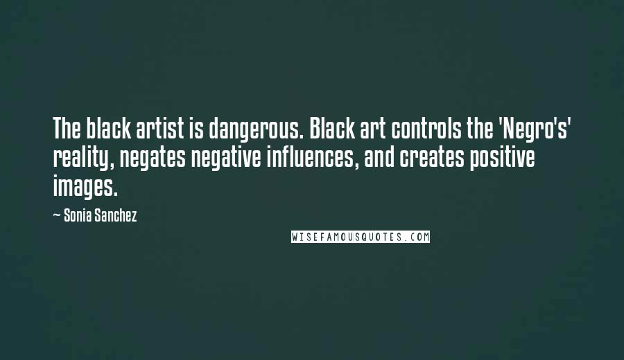 Sonia Sanchez Quotes: The black artist is dangerous. Black art controls the 'Negro's' reality, negates negative influences, and creates positive images.