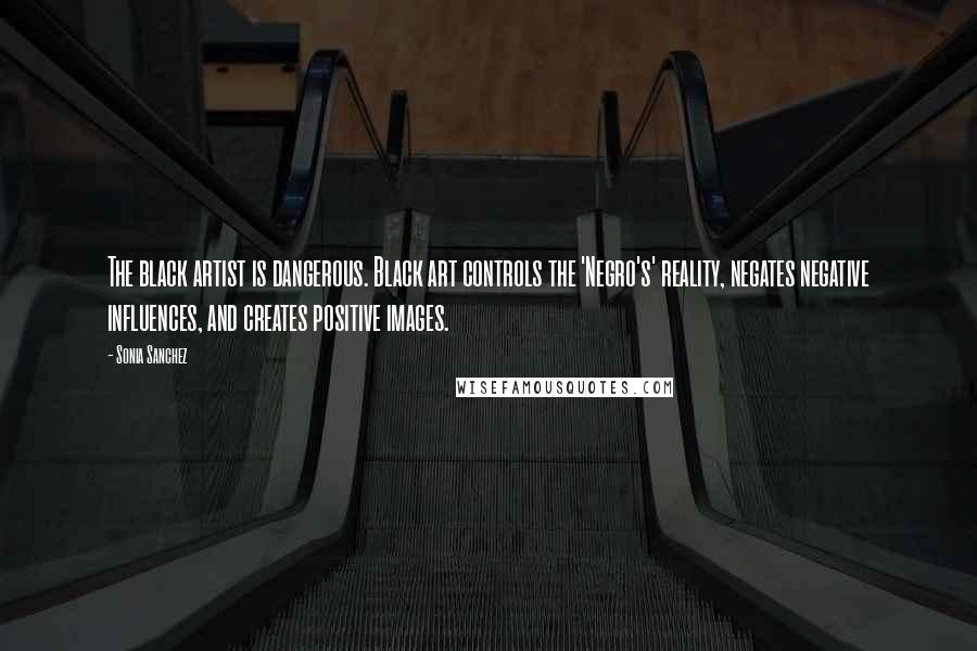 Sonia Sanchez Quotes: The black artist is dangerous. Black art controls the 'Negro's' reality, negates negative influences, and creates positive images.