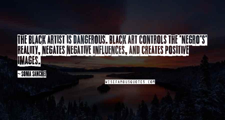 Sonia Sanchez Quotes: The black artist is dangerous. Black art controls the 'Negro's' reality, negates negative influences, and creates positive images.