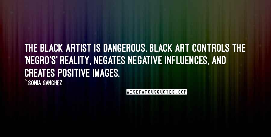 Sonia Sanchez Quotes: The black artist is dangerous. Black art controls the 'Negro's' reality, negates negative influences, and creates positive images.