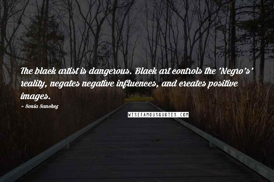 Sonia Sanchez Quotes: The black artist is dangerous. Black art controls the 'Negro's' reality, negates negative influences, and creates positive images.