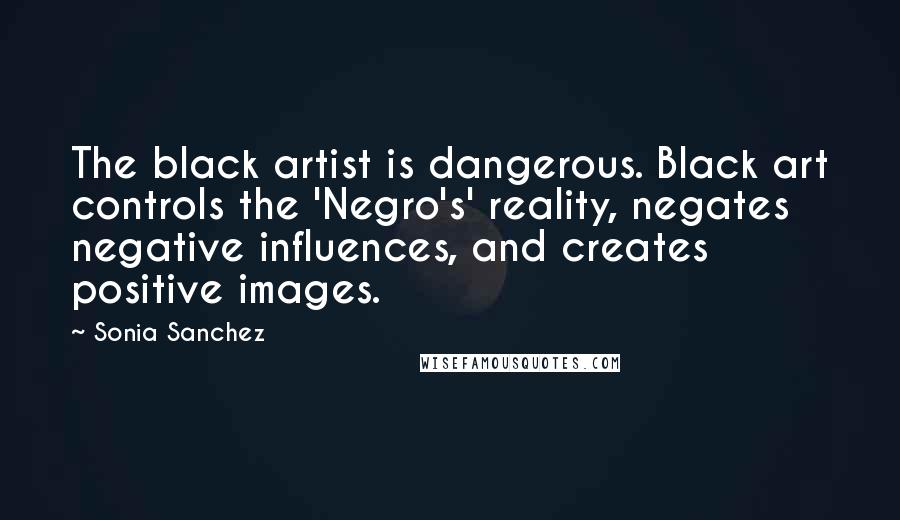 Sonia Sanchez Quotes: The black artist is dangerous. Black art controls the 'Negro's' reality, negates negative influences, and creates positive images.