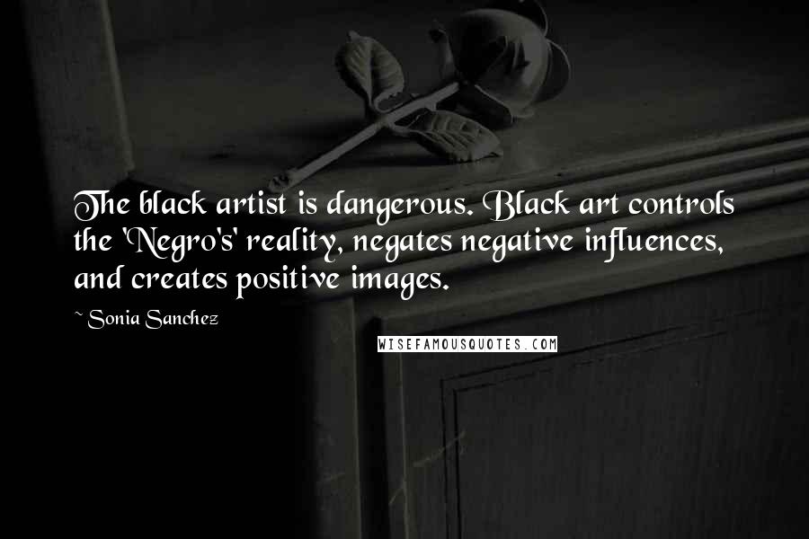 Sonia Sanchez Quotes: The black artist is dangerous. Black art controls the 'Negro's' reality, negates negative influences, and creates positive images.