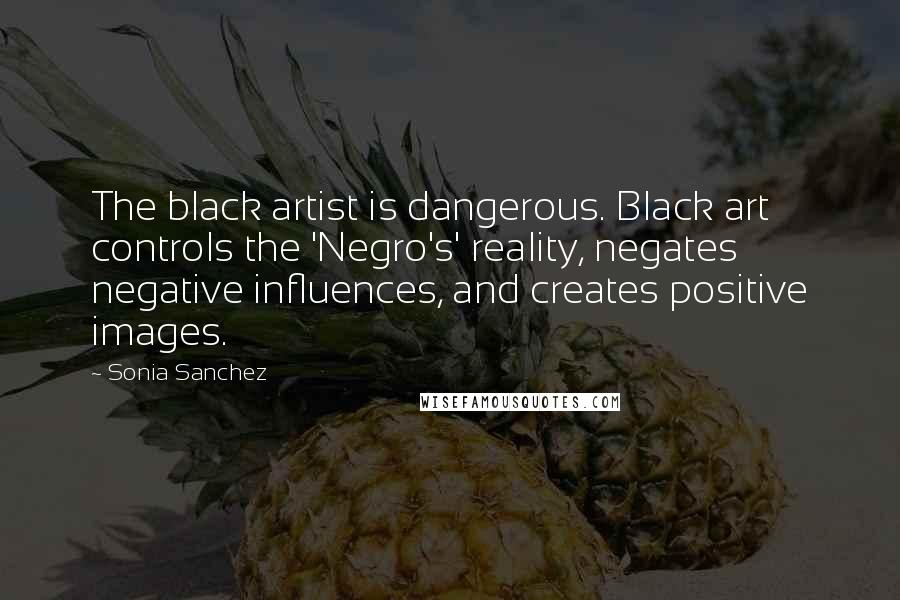 Sonia Sanchez Quotes: The black artist is dangerous. Black art controls the 'Negro's' reality, negates negative influences, and creates positive images.