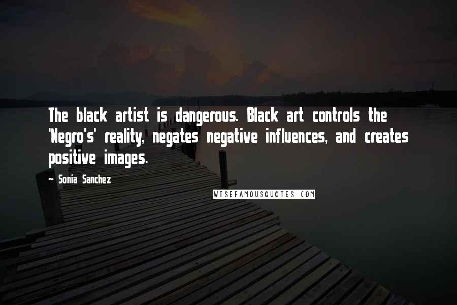 Sonia Sanchez Quotes: The black artist is dangerous. Black art controls the 'Negro's' reality, negates negative influences, and creates positive images.