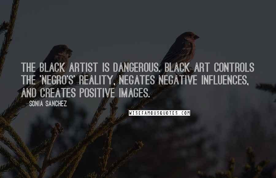 Sonia Sanchez Quotes: The black artist is dangerous. Black art controls the 'Negro's' reality, negates negative influences, and creates positive images.