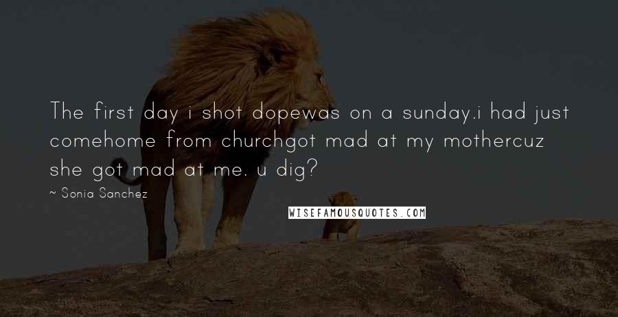 Sonia Sanchez Quotes: The first day i shot dopewas on a sunday.i had just comehome from churchgot mad at my mothercuz she got mad at me. u dig?