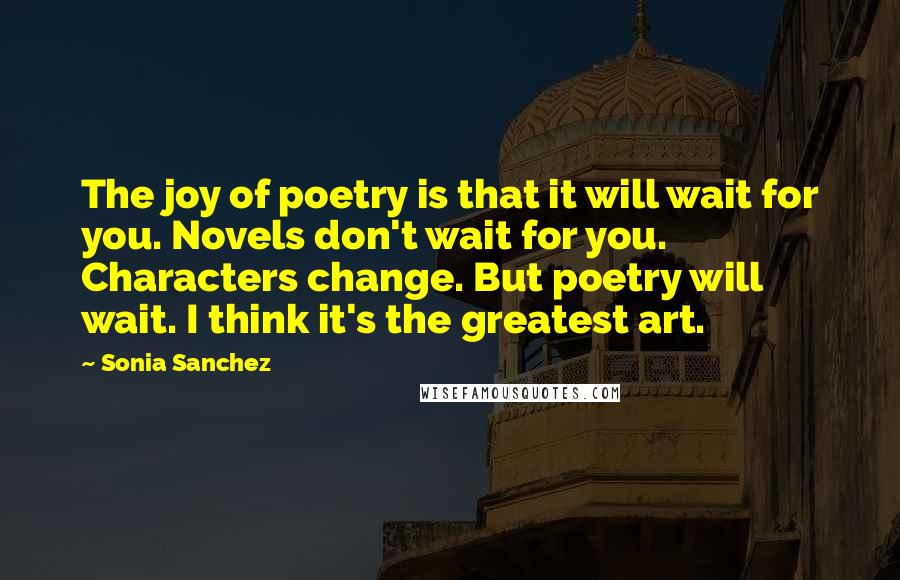 Sonia Sanchez Quotes: The joy of poetry is that it will wait for you. Novels don't wait for you. Characters change. But poetry will wait. I think it's the greatest art.