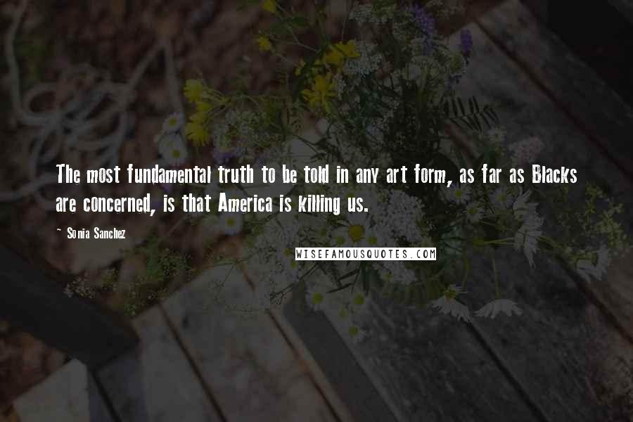 Sonia Sanchez Quotes: The most fundamental truth to be told in any art form, as far as Blacks are concerned, is that America is killing us.