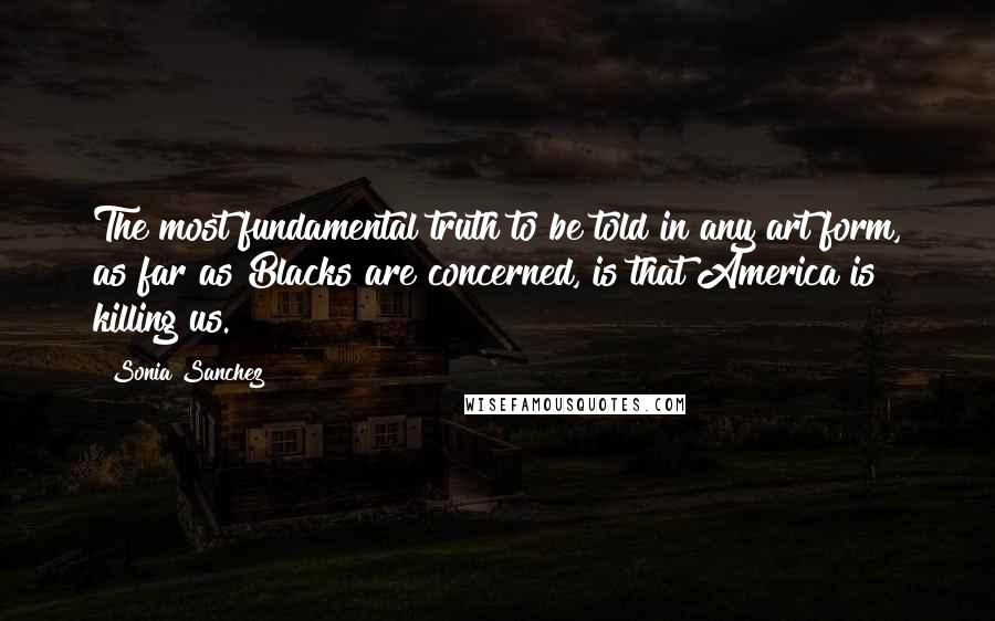 Sonia Sanchez Quotes: The most fundamental truth to be told in any art form, as far as Blacks are concerned, is that America is killing us.