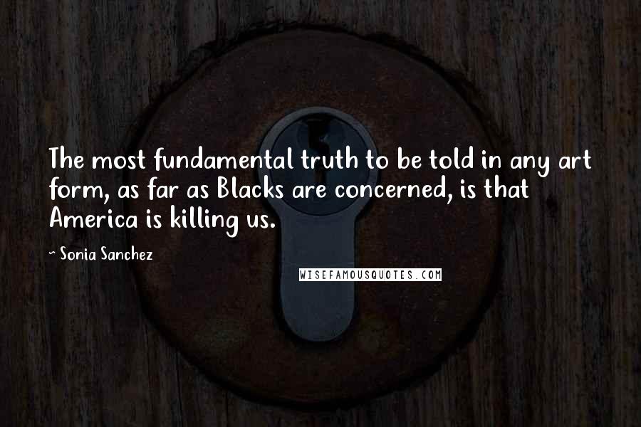 Sonia Sanchez Quotes: The most fundamental truth to be told in any art form, as far as Blacks are concerned, is that America is killing us.