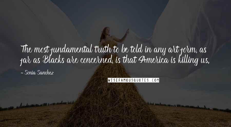 Sonia Sanchez Quotes: The most fundamental truth to be told in any art form, as far as Blacks are concerned, is that America is killing us.