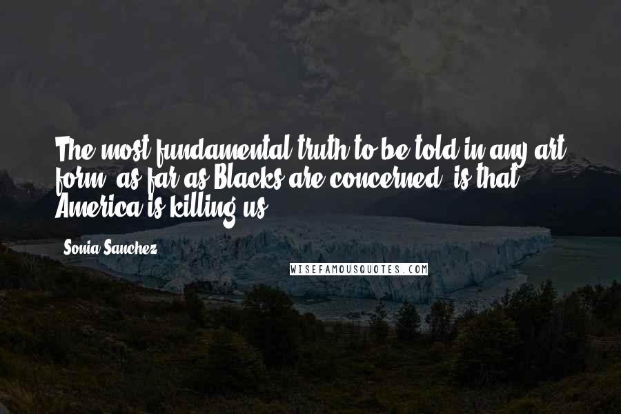 Sonia Sanchez Quotes: The most fundamental truth to be told in any art form, as far as Blacks are concerned, is that America is killing us.