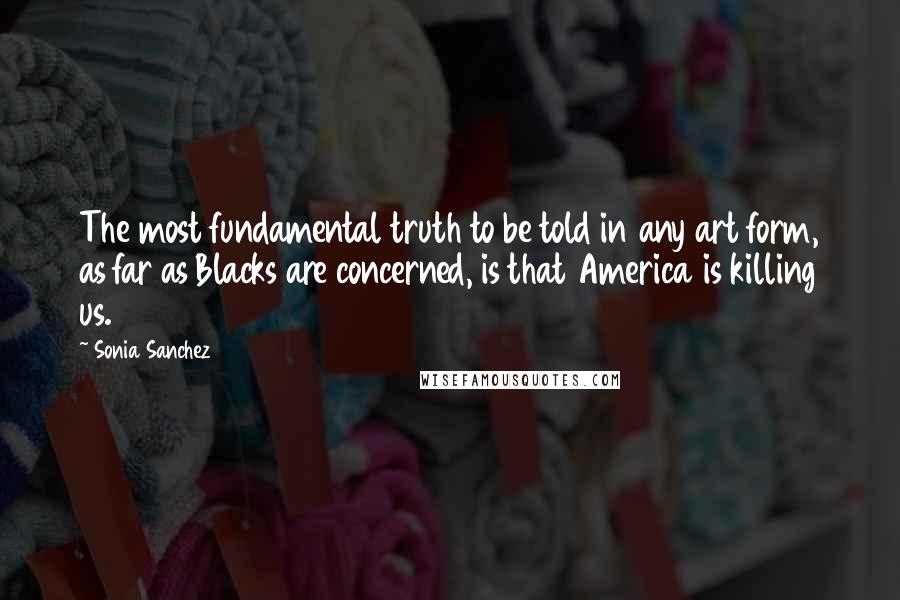 Sonia Sanchez Quotes: The most fundamental truth to be told in any art form, as far as Blacks are concerned, is that America is killing us.