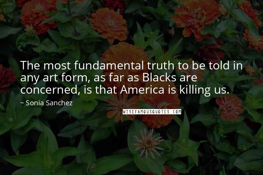 Sonia Sanchez Quotes: The most fundamental truth to be told in any art form, as far as Blacks are concerned, is that America is killing us.