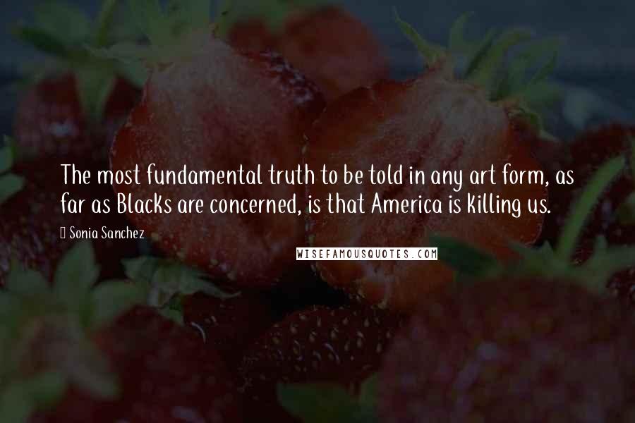 Sonia Sanchez Quotes: The most fundamental truth to be told in any art form, as far as Blacks are concerned, is that America is killing us.