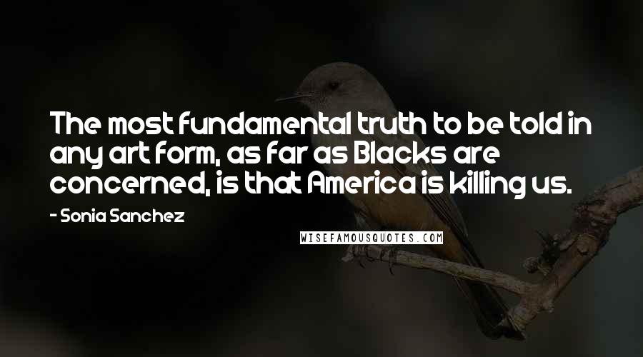 Sonia Sanchez Quotes: The most fundamental truth to be told in any art form, as far as Blacks are concerned, is that America is killing us.