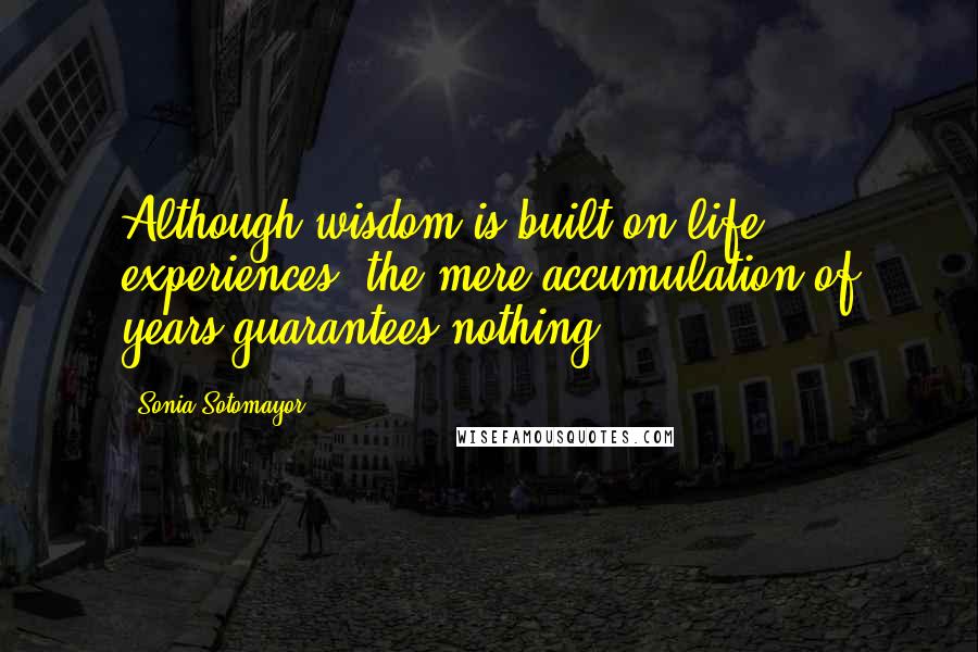 Sonia Sotomayor Quotes: Although wisdom is built on life experiences, the mere accumulation of years guarantees nothing.