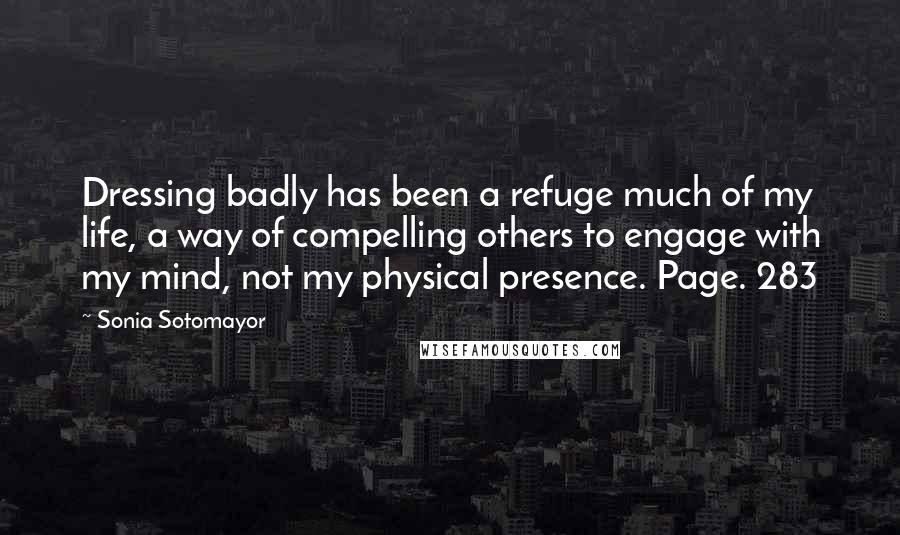 Sonia Sotomayor Quotes: Dressing badly has been a refuge much of my life, a way of compelling others to engage with my mind, not my physical presence. Page. 283
