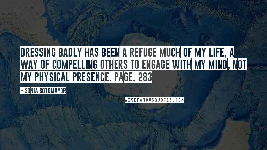 Sonia Sotomayor Quotes: Dressing badly has been a refuge much of my life, a way of compelling others to engage with my mind, not my physical presence. Page. 283