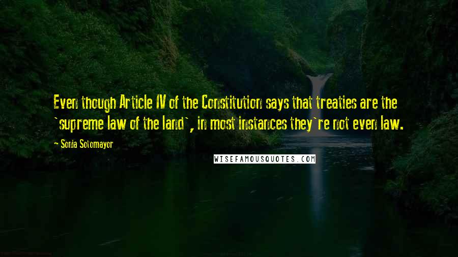 Sonia Sotomayor Quotes: Even though Article IV of the Constitution says that treaties are the 'supreme law of the land', in most instances they're not even law.