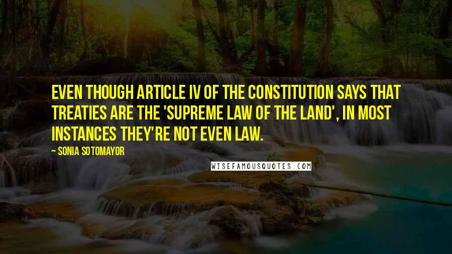 Sonia Sotomayor Quotes: Even though Article IV of the Constitution says that treaties are the 'supreme law of the land', in most instances they're not even law.