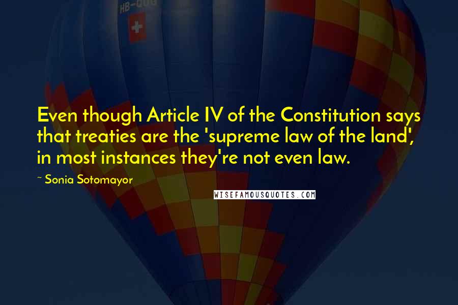 Sonia Sotomayor Quotes: Even though Article IV of the Constitution says that treaties are the 'supreme law of the land', in most instances they're not even law.