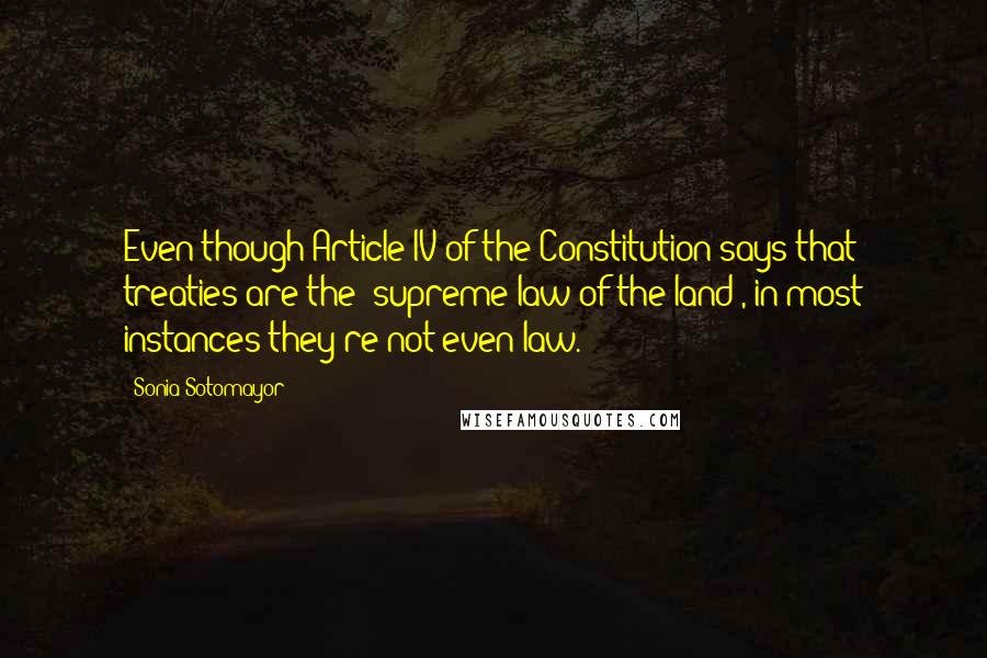 Sonia Sotomayor Quotes: Even though Article IV of the Constitution says that treaties are the 'supreme law of the land', in most instances they're not even law.