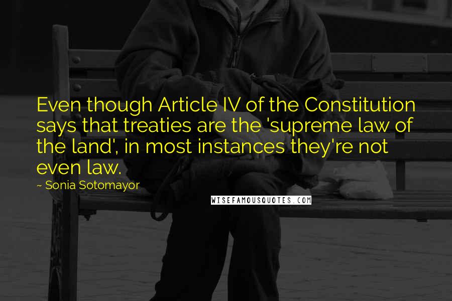 Sonia Sotomayor Quotes: Even though Article IV of the Constitution says that treaties are the 'supreme law of the land', in most instances they're not even law.