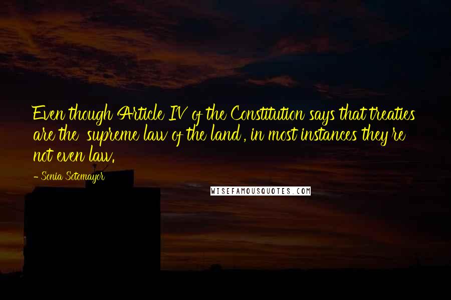 Sonia Sotomayor Quotes: Even though Article IV of the Constitution says that treaties are the 'supreme law of the land', in most instances they're not even law.