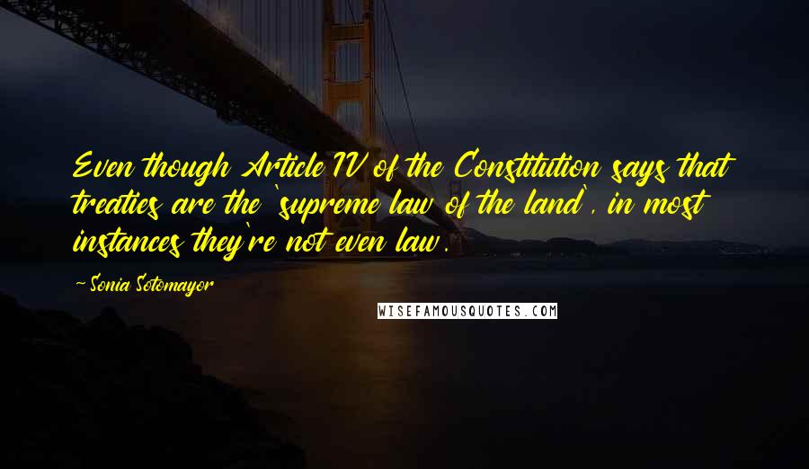Sonia Sotomayor Quotes: Even though Article IV of the Constitution says that treaties are the 'supreme law of the land', in most instances they're not even law.