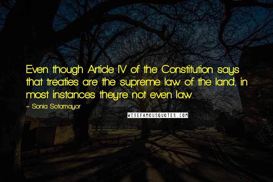 Sonia Sotomayor Quotes: Even though Article IV of the Constitution says that treaties are the 'supreme law of the land', in most instances they're not even law.