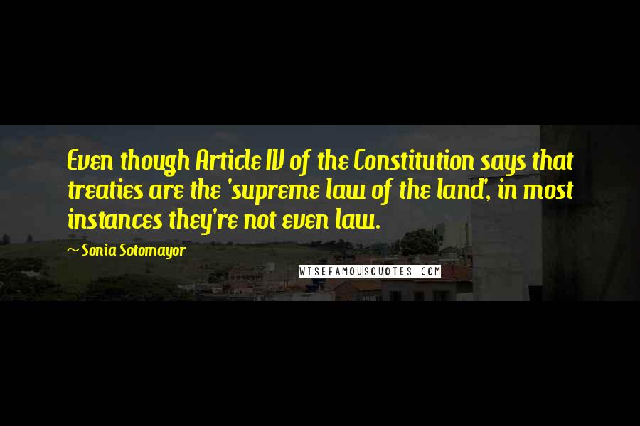 Sonia Sotomayor Quotes: Even though Article IV of the Constitution says that treaties are the 'supreme law of the land', in most instances they're not even law.