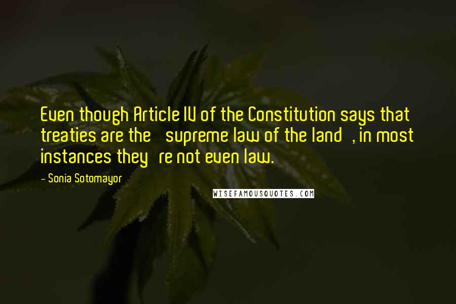 Sonia Sotomayor Quotes: Even though Article IV of the Constitution says that treaties are the 'supreme law of the land', in most instances they're not even law.