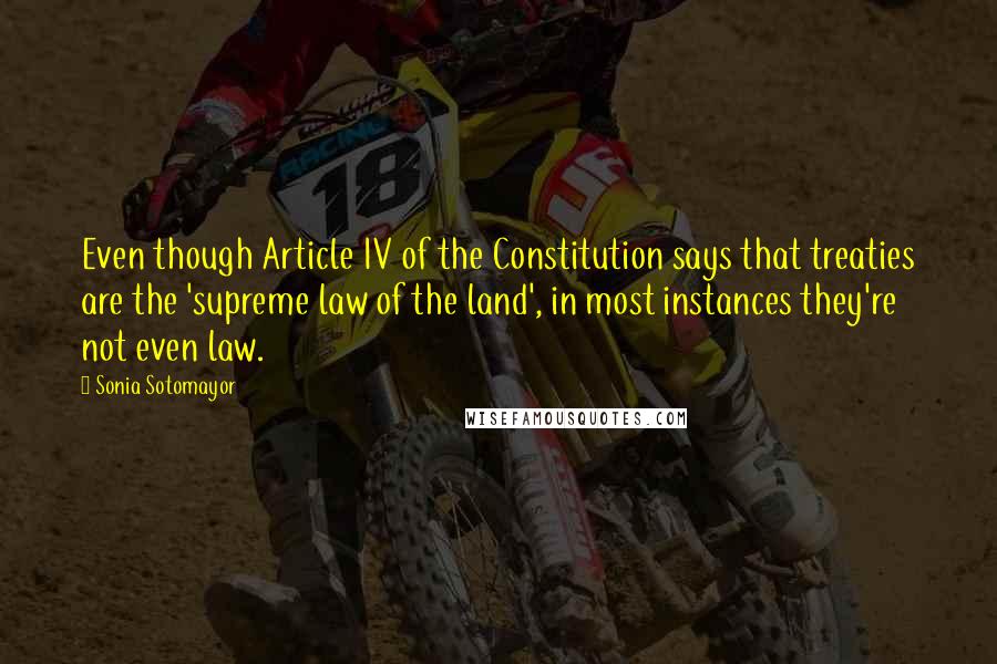 Sonia Sotomayor Quotes: Even though Article IV of the Constitution says that treaties are the 'supreme law of the land', in most instances they're not even law.