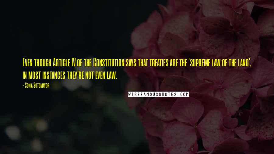 Sonia Sotomayor Quotes: Even though Article IV of the Constitution says that treaties are the 'supreme law of the land', in most instances they're not even law.