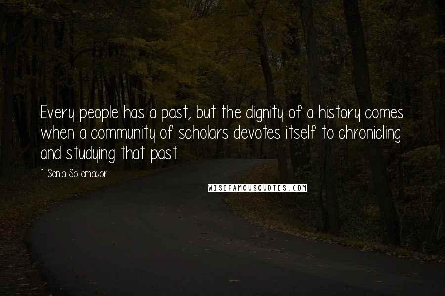 Sonia Sotomayor Quotes: Every people has a past, but the dignity of a history comes when a community of scholars devotes itself to chronicling and studying that past.