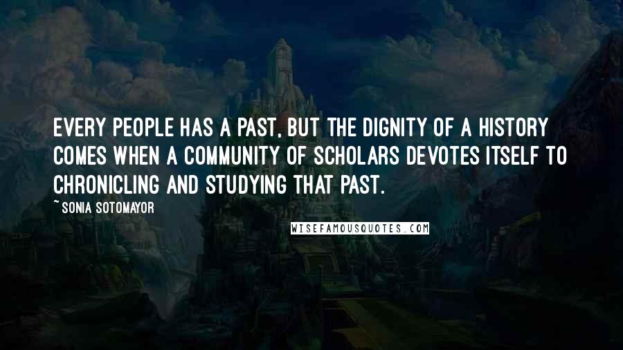 Sonia Sotomayor Quotes: Every people has a past, but the dignity of a history comes when a community of scholars devotes itself to chronicling and studying that past.