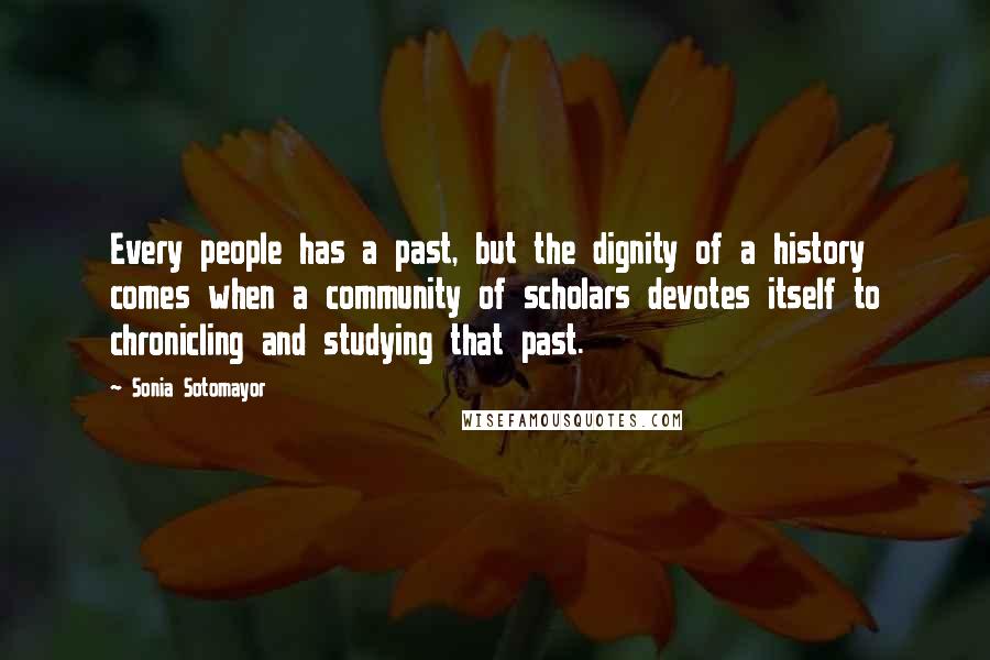 Sonia Sotomayor Quotes: Every people has a past, but the dignity of a history comes when a community of scholars devotes itself to chronicling and studying that past.