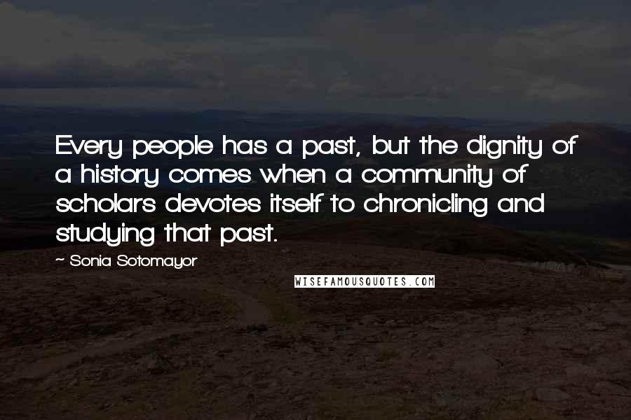 Sonia Sotomayor Quotes: Every people has a past, but the dignity of a history comes when a community of scholars devotes itself to chronicling and studying that past.