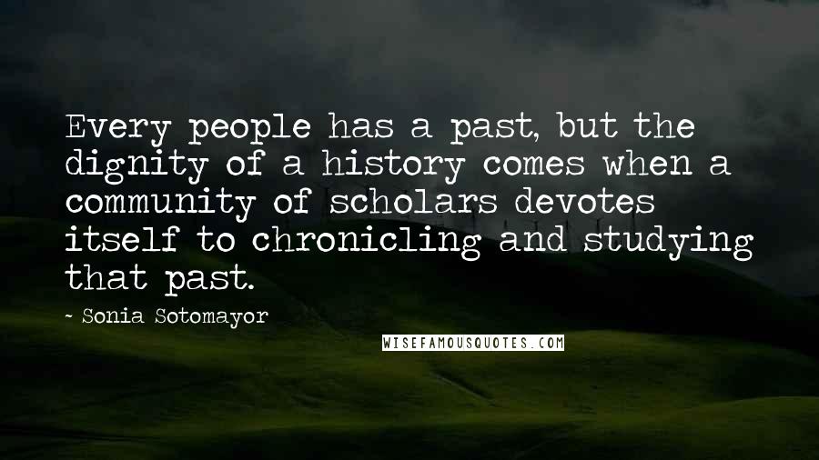 Sonia Sotomayor Quotes: Every people has a past, but the dignity of a history comes when a community of scholars devotes itself to chronicling and studying that past.