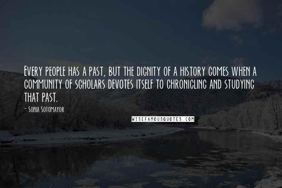 Sonia Sotomayor Quotes: Every people has a past, but the dignity of a history comes when a community of scholars devotes itself to chronicling and studying that past.