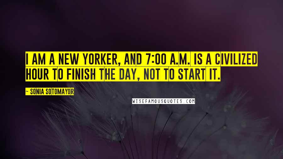 Sonia Sotomayor Quotes: I am a New Yorker, and 7:00 A.M. is a civilized hour to finish the day, not to start it.