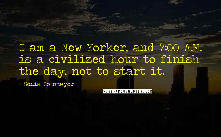 Sonia Sotomayor Quotes: I am a New Yorker, and 7:00 A.M. is a civilized hour to finish the day, not to start it.