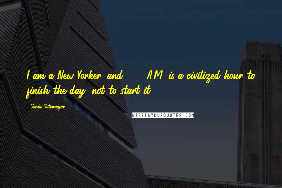Sonia Sotomayor Quotes: I am a New Yorker, and 7:00 A.M. is a civilized hour to finish the day, not to start it.