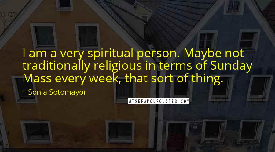 Sonia Sotomayor Quotes: I am a very spiritual person. Maybe not traditionally religious in terms of Sunday Mass every week, that sort of thing.